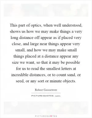 This part of optics, when well understood, shows us how we may make things a very long distance off appear as if placed very close, and large near things appear very small, and how we may make small things placed at a distance appear any size we want, so that it may be possible for us to read the smallest letters at incredible distances, or to count sand, or seed, or any sort or minute objects Picture Quote #1