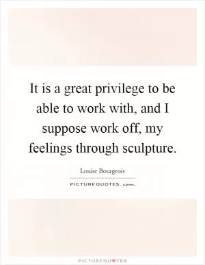 It is a great privilege to be able to work with, and I suppose work off, my feelings through sculpture Picture Quote #1