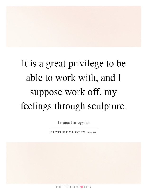 It is a great privilege to be able to work with, and I suppose work off, my feelings through sculpture Picture Quote #1