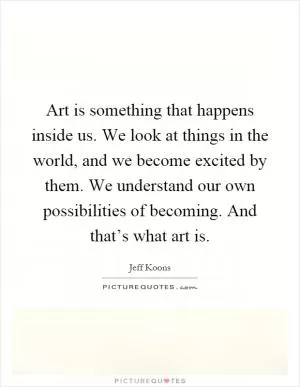Art is something that happens inside us. We look at things in the world, and we become excited by them. We understand our own possibilities of becoming. And that’s what art is Picture Quote #1