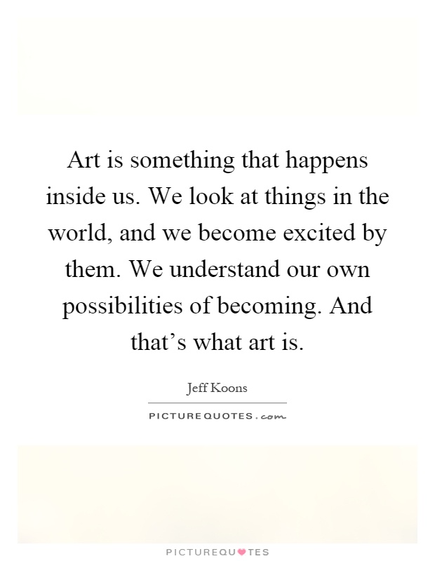 Art is something that happens inside us. We look at things in the world, and we become excited by them. We understand our own possibilities of becoming. And that's what art is Picture Quote #1