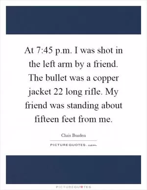 At 7:45 p.m. I was shot in the left arm by a friend. The bullet was a copper jacket 22 long rifle. My friend was standing about fifteen feet from me Picture Quote #1