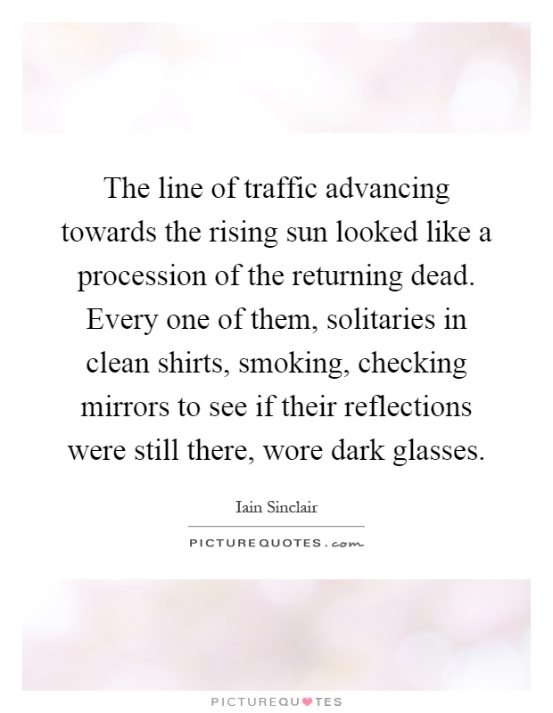 The line of traffic advancing towards the rising sun looked like a procession of the returning dead. Every one of them, solitaries in clean shirts, smoking, checking mirrors to see if their reflections were still there, wore dark glasses Picture Quote #1