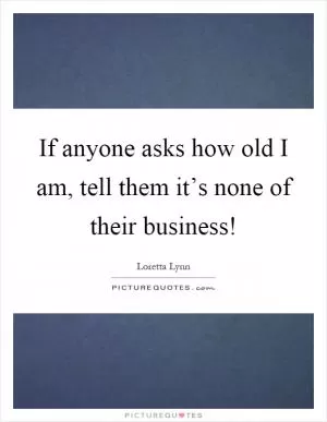 If anyone asks how old I am, tell them it’s none of their business! Picture Quote #1