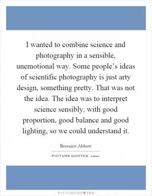 I wanted to combine science and photography in a sensible, unemotional way. Some people’s ideas of scientific photography is just arty design, something pretty. That was not the idea. The idea was to interpret science sensibly, with good proportion, good balance and good lighting, so we could understand it Picture Quote #1