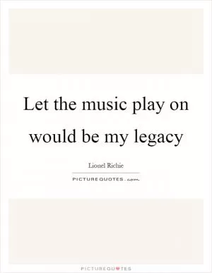 Let the music play on would be my legacy Picture Quote #1