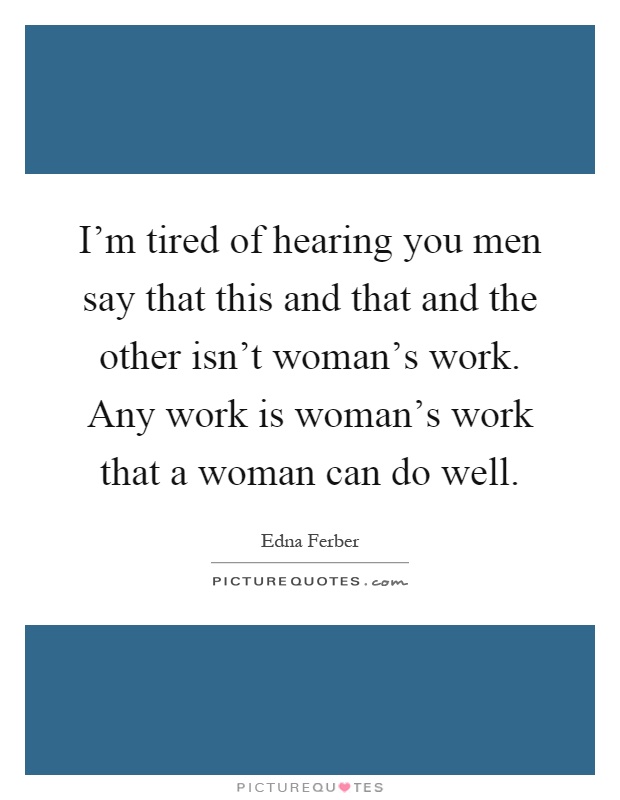 I'm tired of hearing you men say that this and that and the other isn't woman's work. Any work is woman's work that a woman can do well Picture Quote #1