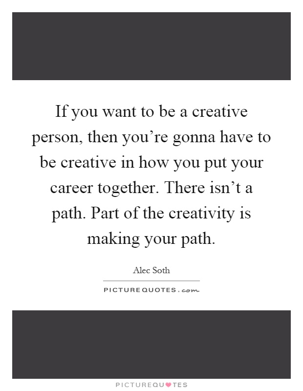 If you want to be a creative person, then you're gonna have to be creative in how you put your career together. There isn't a path. Part of the creativity is making your path Picture Quote #1