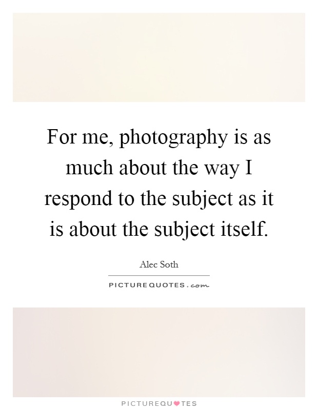 For me, photography is as much about the way I respond to the subject as it is about the subject itself Picture Quote #1