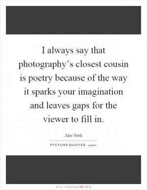 I always say that photography’s closest cousin is poetry because of the way it sparks your imagination and leaves gaps for the viewer to fill in Picture Quote #1