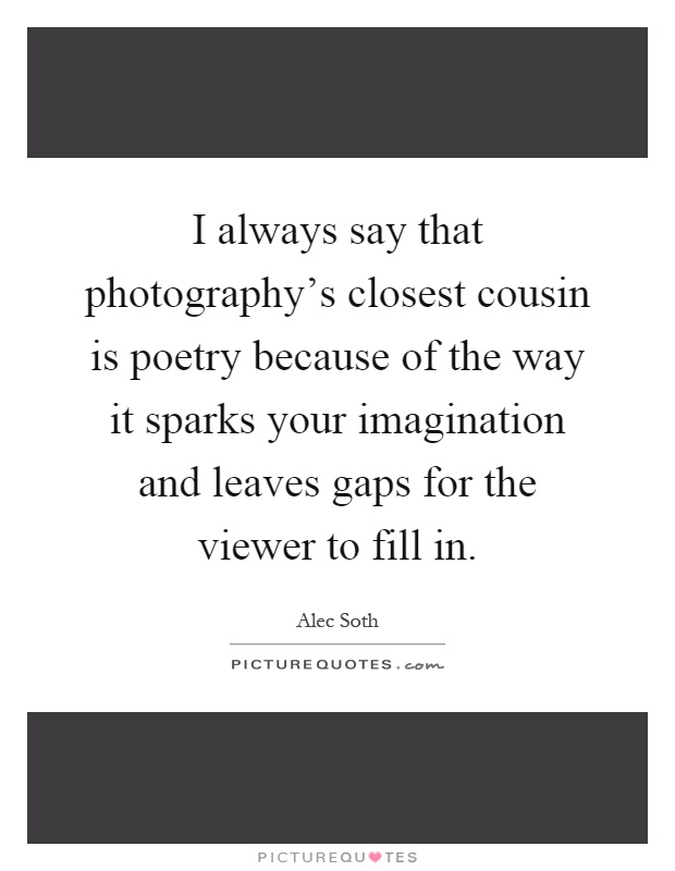 I always say that photography's closest cousin is poetry because of the way it sparks your imagination and leaves gaps for the viewer to fill in Picture Quote #1