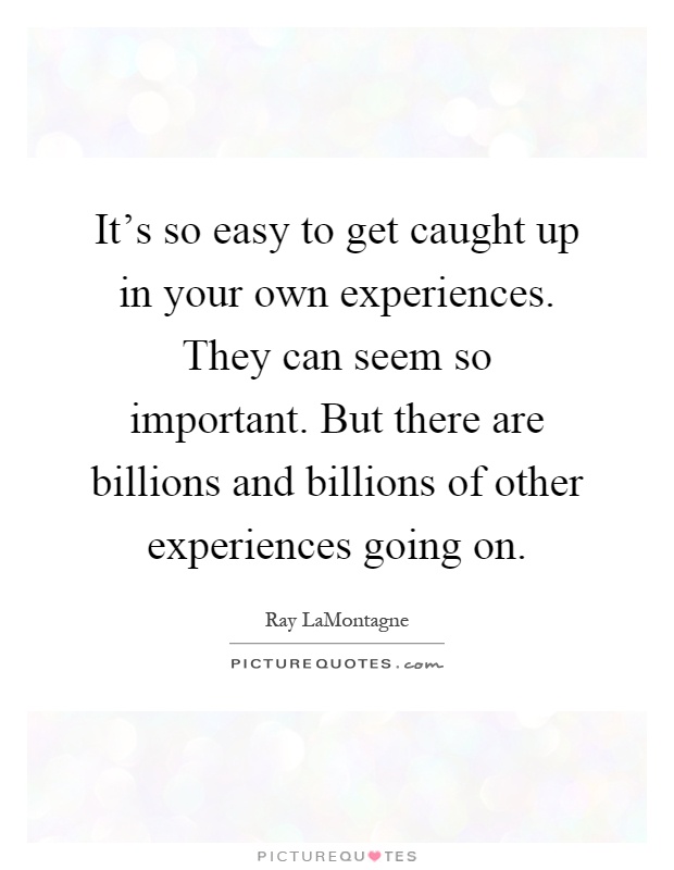 It's so easy to get caught up in your own experiences. They can seem so important. But there are billions and billions of other experiences going on Picture Quote #1