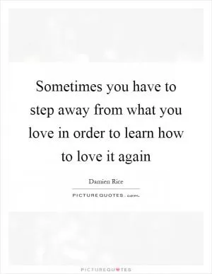 Sometimes you have to step away from what you love in order to learn how to love it again Picture Quote #1