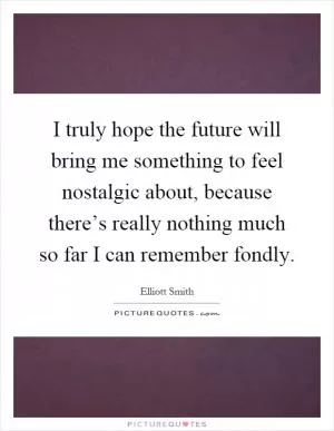 I truly hope the future will bring me something to feel nostalgic about, because there’s really nothing much so far I can remember fondly Picture Quote #1