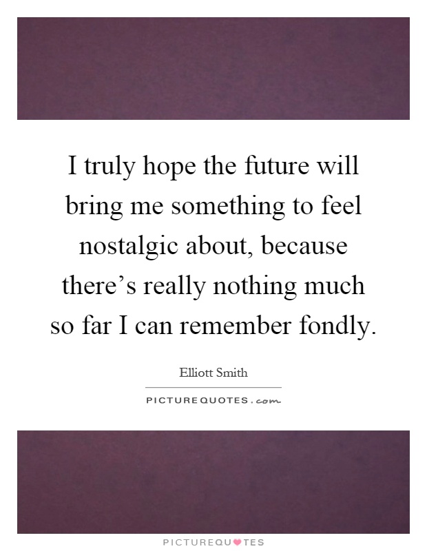 I truly hope the future will bring me something to feel nostalgic about, because there's really nothing much so far I can remember fondly Picture Quote #1