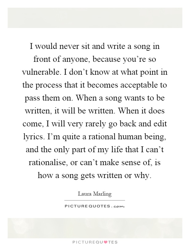 I would never sit and write a song in front of anyone, because you're so vulnerable. I don't know at what point in the process that it becomes acceptable to pass them on. When a song wants to be written, it will be written. When it does come, I will very rarely go back and edit lyrics. I'm quite a rational human being, and the only part of my life that I can't rationalise, or can't make sense of, is how a song gets written or why Picture Quote #1