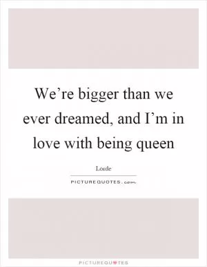 We’re bigger than we ever dreamed, and I’m in love with being queen Picture Quote #1