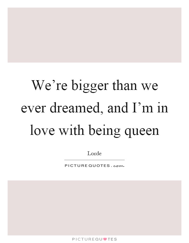 We're bigger than we ever dreamed, and I'm in love with being queen Picture Quote #1