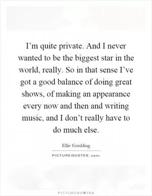 I’m quite private. And I never wanted to be the biggest star in the world, really. So in that sense I’ve got a good balance of doing great shows, of making an appearance every now and then and writing music, and I don’t really have to do much else Picture Quote #1