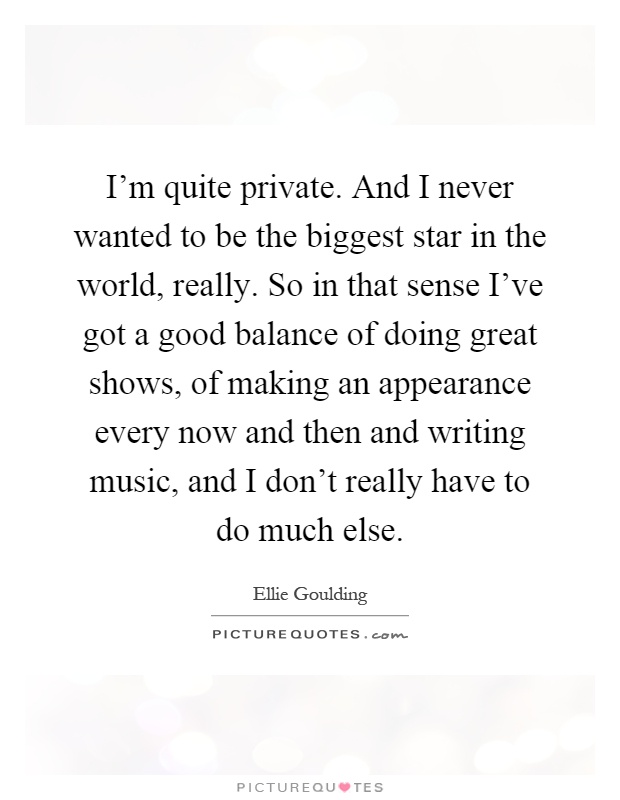 I'm quite private. And I never wanted to be the biggest star in the world, really. So in that sense I've got a good balance of doing great shows, of making an appearance every now and then and writing music, and I don't really have to do much else Picture Quote #1