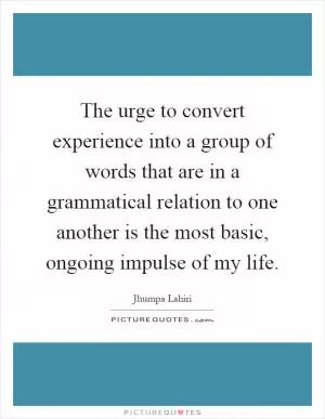 The urge to convert experience into a group of words that are in a grammatical relation to one another is the most basic, ongoing impulse of my life Picture Quote #1