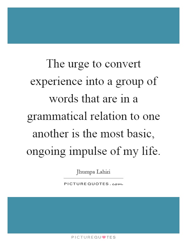 The urge to convert experience into a group of words that are in a grammatical relation to one another is the most basic, ongoing impulse of my life Picture Quote #1
