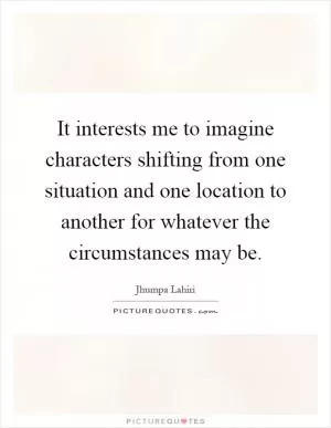 It interests me to imagine characters shifting from one situation and one location to another for whatever the circumstances may be Picture Quote #1