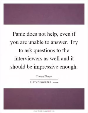 Panic does not help, even if you are unable to answer. Try to ask questions to the interviewers as well and it should be impressive enough Picture Quote #1