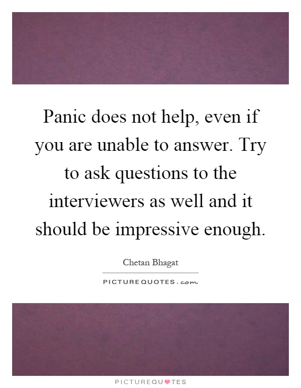 Panic does not help, even if you are unable to answer. Try to ask questions to the interviewers as well and it should be impressive enough Picture Quote #1