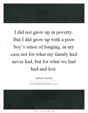 I did not grow up in poverty. But I did grow up with a poor boy’s sense of longing, in my case not for what my family had never had, but for what we had had and lost Picture Quote #1
