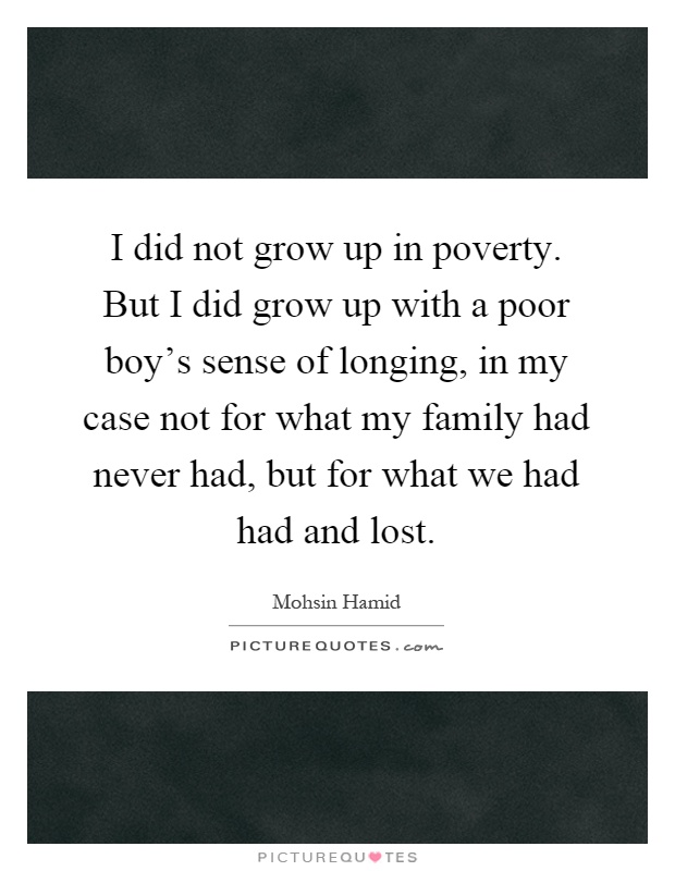I did not grow up in poverty. But I did grow up with a poor boy's sense of longing, in my case not for what my family had never had, but for what we had had and lost Picture Quote #1