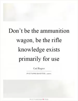 Don’t be the ammunition wagon, be the rifle knowledge exists primarily for use Picture Quote #1
