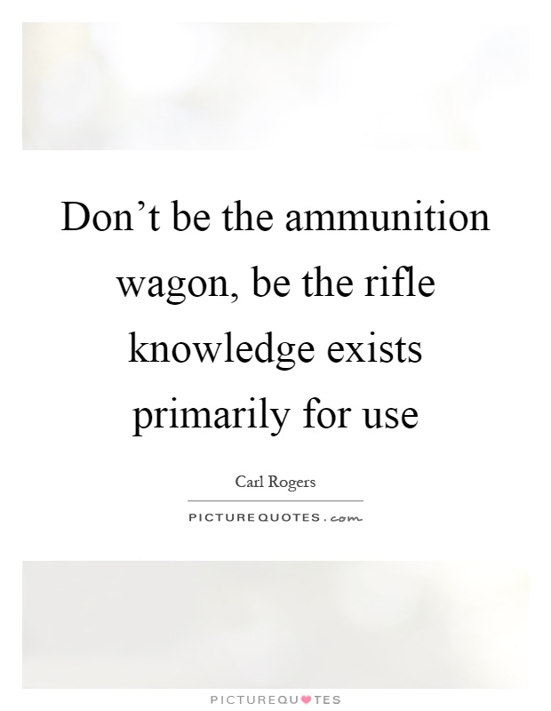 Don't be the ammunition wagon, be the rifle knowledge exists primarily for use Picture Quote #1