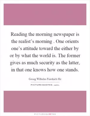 Reading the morning newspaper is the realist’s morning. One orients one’s attitude toward the either by or by what the world is. The former gives as much security as the latter, in that one knows how one stands Picture Quote #1