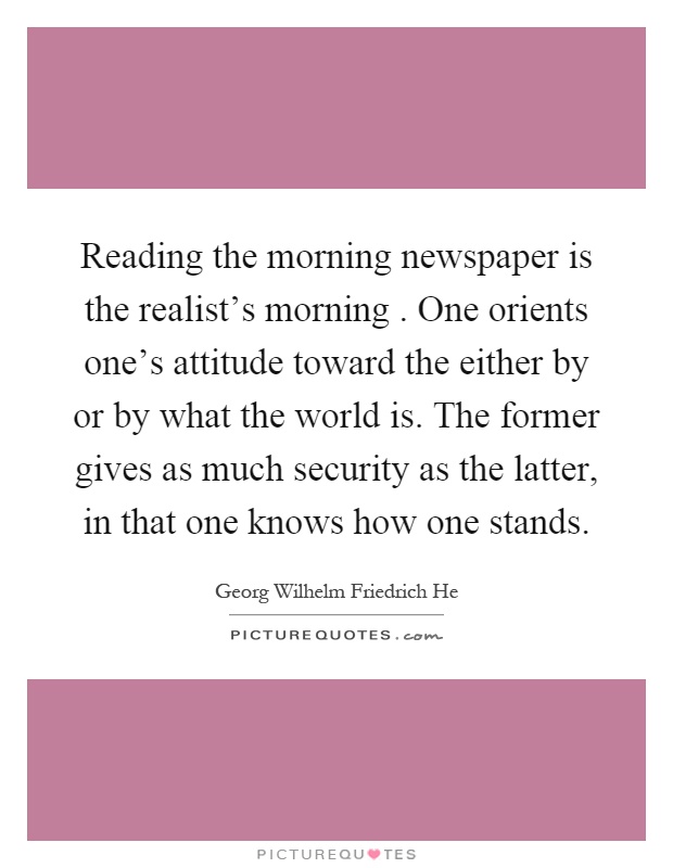Reading the morning newspaper is the realist's morning. One orients one's attitude toward the either by or by what the world is. The former gives as much security as the latter, in that one knows how one stands Picture Quote #1