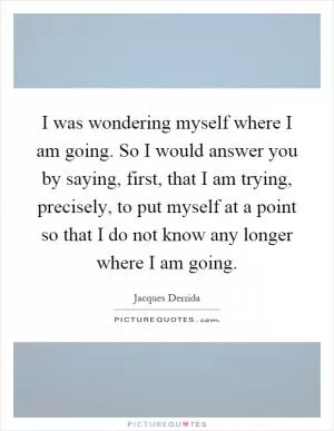 I was wondering myself where I am going. So I would answer you by saying, first, that I am trying, precisely, to put myself at a point so that I do not know any longer where I am going Picture Quote #1