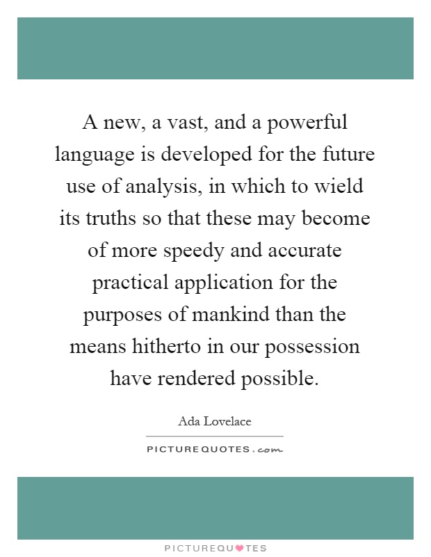 A new, a vast, and a powerful language is developed for the future use of analysis, in which to wield its truths so that these may become of more speedy and accurate practical application for the purposes of mankind than the means hitherto in our possession have rendered possible Picture Quote #1