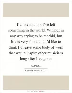 I’d like to think I’ve left something in the world. Without in any way trying to be morbid, but life is very short, and I’d like to think I’d leave some body of work that would inspire other musicians long after I’ve gone Picture Quote #1