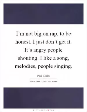 I’m not big on rap, to be honest. I just don’t get it. It’s angry people shouting. I like a song, melodies, people singing Picture Quote #1