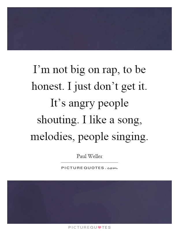 I'm not big on rap, to be honest. I just don't get it. It's angry people shouting. I like a song, melodies, people singing Picture Quote #1