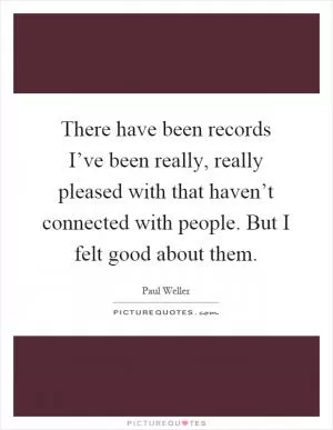 There have been records I’ve been really, really pleased with that haven’t connected with people. But I felt good about them Picture Quote #1