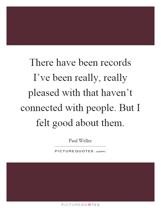 There have been records I've been really, really pleased with that haven't connected with people. But I felt good about them Picture Quote #1