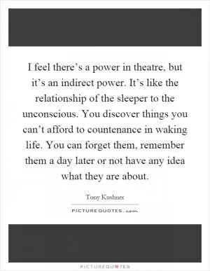 I feel there’s a power in theatre, but it’s an indirect power. It’s like the relationship of the sleeper to the unconscious. You discover things you can’t afford to countenance in waking life. You can forget them, remember them a day later or not have any idea what they are about Picture Quote #1