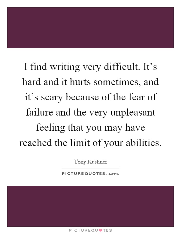 I find writing very difficult. It's hard and it hurts sometimes, and it's scary because of the fear of failure and the very unpleasant feeling that you may have reached the limit of your abilities Picture Quote #1