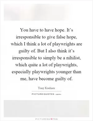 You have to have hope. It’s irresponsible to give false hope, which I think a lot of playwrights are guilty of. But I also think it’s irresponsible to simply be a nihilist, which quite a lot of playwrights, especially playwrights younger than me, have become guilty of Picture Quote #1