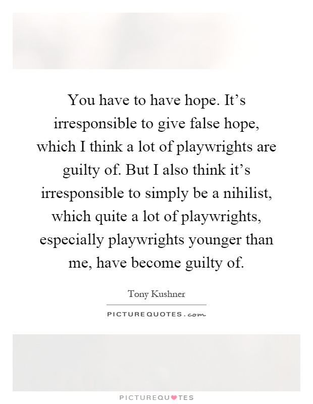 You have to have hope. It's irresponsible to give false hope, which I think a lot of playwrights are guilty of. But I also think it's irresponsible to simply be a nihilist, which quite a lot of playwrights, especially playwrights younger than me, have become guilty of Picture Quote #1
