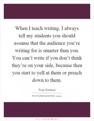 When I teach writing, I always tell my students you should assume that the audience you’re writing for is smarter than you. You can’t write if you don’t think they’re on your side, because then you start to yell at them or preach down to them Picture Quote #1