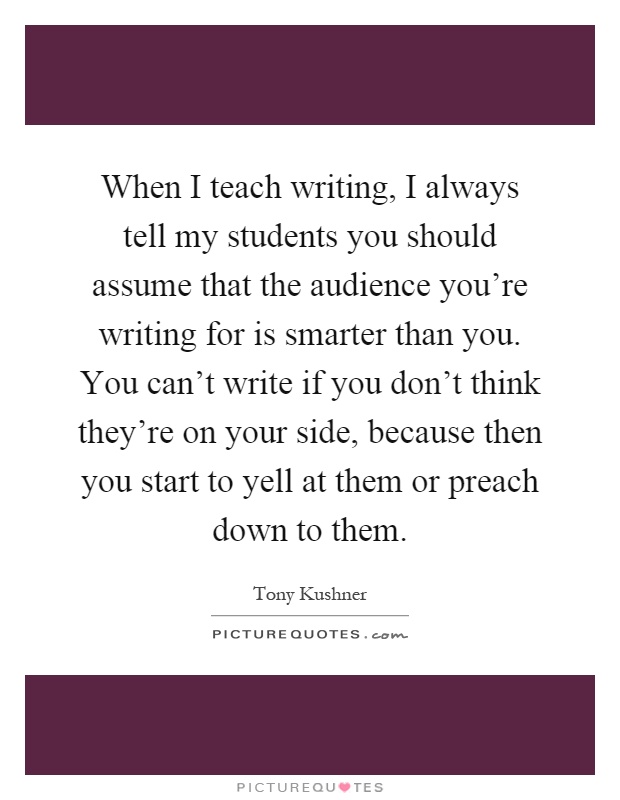 When I teach writing, I always tell my students you should assume that the audience you're writing for is smarter than you. You can't write if you don't think they're on your side, because then you start to yell at them or preach down to them Picture Quote #1