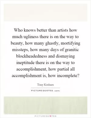 Who knows better than artists how much ugliness there is on the way to beauty, how many ghastly, mortifying missteps, how many days of granitic blockheadedness and dismaying ineptitude there is on the way to accomplishment, how partial all accomplishment is, how incomplete? Picture Quote #1
