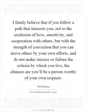 I firmly believe that if you follow a path that interests you, not to the exclusion of love, sensitivity, and cooperation with others, but with the strength of conviction that you can move others by your own efforts, and do not make success or failure the criteria by which you live, the chances are you’ll be a person worthy of your own respects Picture Quote #1